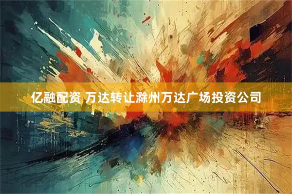 亿融配资 万达转让滁州万达广场投资公司