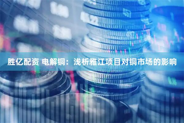 胜亿配资 电解铜：浅析雅江项目对铜市场的影响