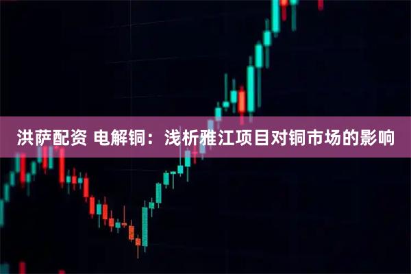 洪萨配资 电解铜：浅析雅江项目对铜市场的影响