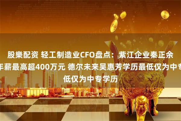 股樂配资 轻工制造业CFO盘点：紫江企业秦正余去年年薪最高超400万元 德尔未来吴惠芳学历最低仅为中专学历