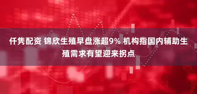 仟隽配资 锦欣生殖早盘涨超9% 机构指国内辅助生殖需求有望迎来拐点