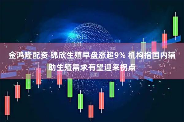 金鸿隆配资 锦欣生殖早盘涨超9% 机构指国内辅助生殖需求有望迎来拐点
