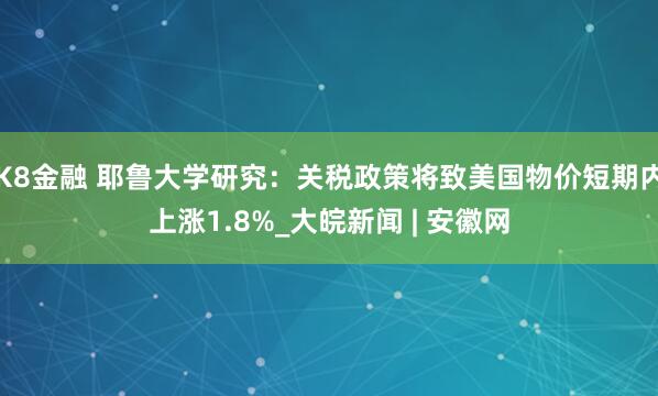 K8金融 耶鲁大学研究：关税政策将致美国物价短期内上涨1.8%_大皖新闻 | 安徽网