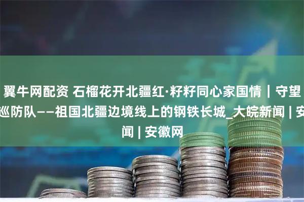 翼牛网配资 石榴花开北疆红·籽籽同心家国情｜守望草原巡防队——祖国北疆边境线上的钢铁长城_大皖新闻 | 安徽网