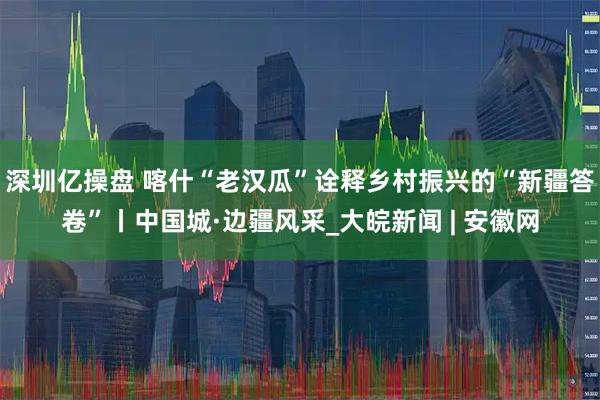 深圳亿操盘 喀什“老汉瓜”诠释乡村振兴的“新疆答卷”丨中国城·边疆风采_大皖新闻 | 安徽网