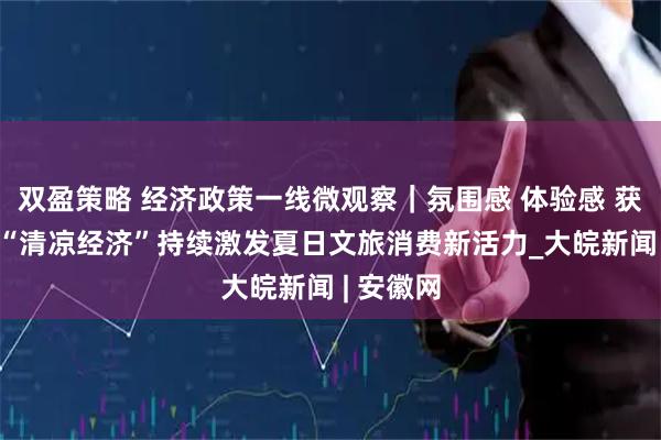 双盈策略 经济政策一线微观察｜氛围感 体验感 获得感——“清凉经济”持续激发夏日文旅消费新活力_大皖新闻 | 安徽网