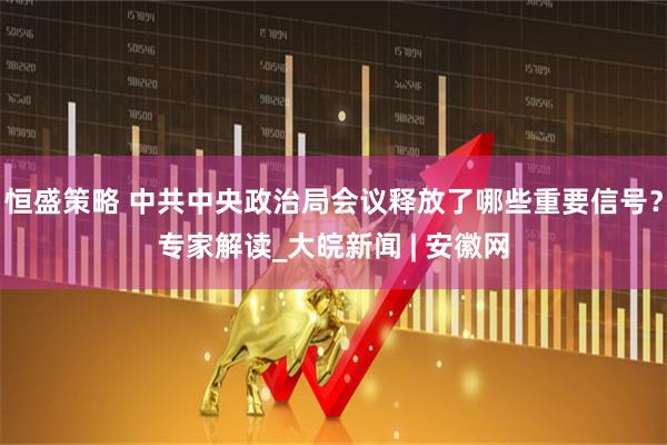 恒盛策略 中共中央政治局会议释放了哪些重要信号？专家解读_大皖新闻 | 安徽网