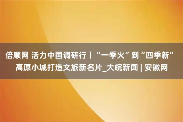 倍顺网 活力中国调研行丨“一季火”到“四季新” 高原小城打造文旅新名片_大皖新闻 | 安徽网