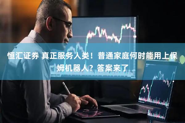 恒汇证券 真正服务人类！普通家庭何时能用上保姆机器人？答案来了