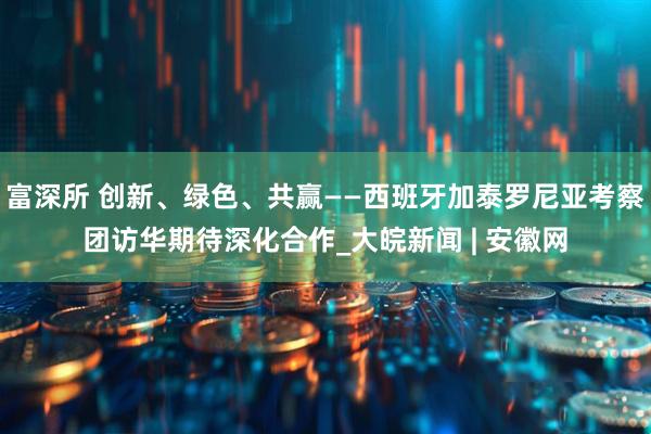 富深所 创新、绿色、共赢——西班牙加泰罗尼亚考察团访华期待深化合作_大皖新闻 | 安徽网