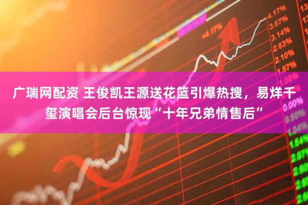 广瑞网配资 王俊凯王源送花篮引爆热搜，易烊千玺演唱会后台惊现“十年兄弟情售后”