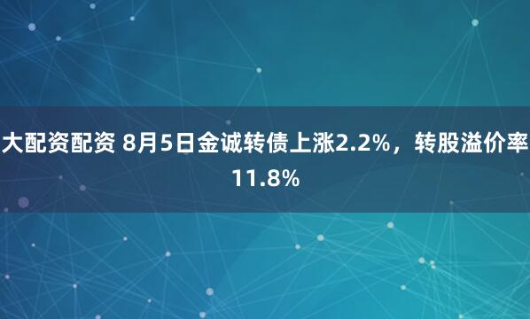 大配资配资 8月5日金诚转债上涨2.2%，转股溢价率11.8%
