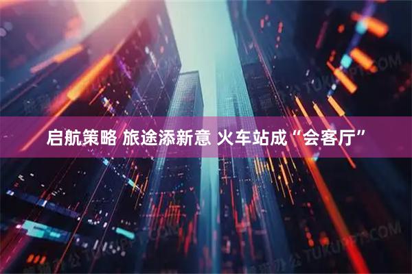 启航策略 旅途添新意 火车站成“会客厅”