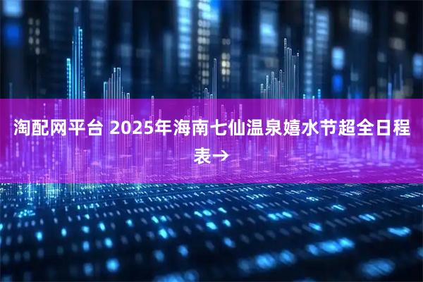 淘配网平台 2025年海南七仙温泉嬉水节超全日程表→
