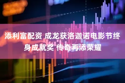 添利富配资 成龙获洛迦诺电影节终身成就奖 传奇再添荣耀