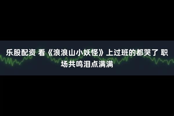 乐股配资 看《浪浪山小妖怪》上过班的都哭了 职场共鸣泪点满满