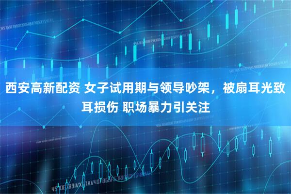 西安高新配资 女子试用期与领导吵架，被扇耳光致耳损伤 职场暴力引关注