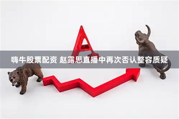 嗨牛股票配资 赵露思直播中再次否认整容质疑