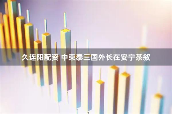 久连阳配资 中柬泰三国外长在安宁茶叙