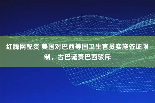 红腾网配资 美国对巴西等国卫生官员实施签证限制，古巴谴责巴西驳斥