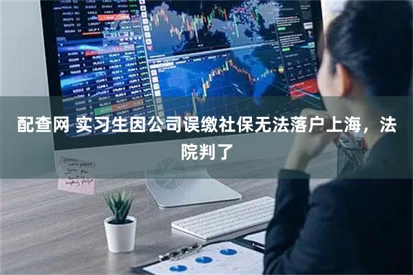 配查网 实习生因公司误缴社保无法落户上海，法院判了