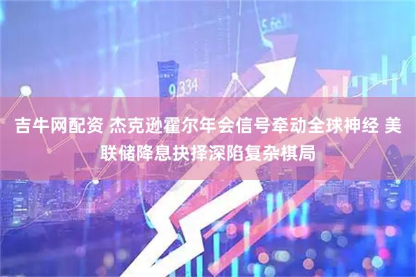 吉牛网配资 杰克逊霍尔年会信号牵动全球神经 美联储降息抉择深陷复杂棋局