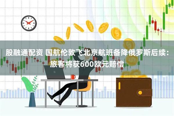 股融通配资 国航伦敦飞北京航班备降俄罗斯后续：旅客将获600欧元赔偿