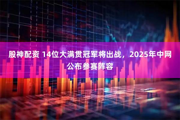 股神配资 14位大满贯冠军将出战，2025年中网公布参赛阵容