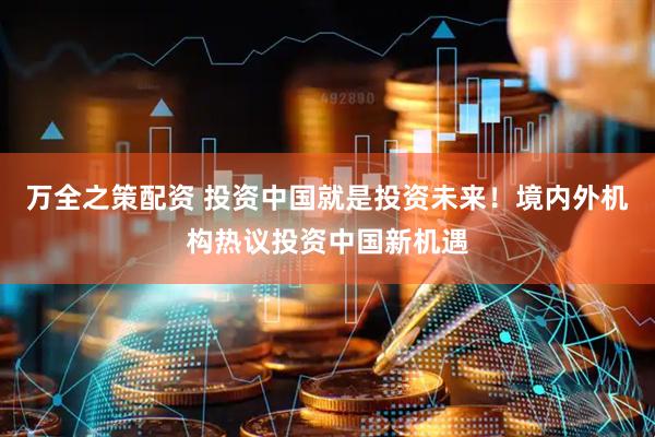 万全之策配资 投资中国就是投资未来！境内外机构热议投资中国新机遇