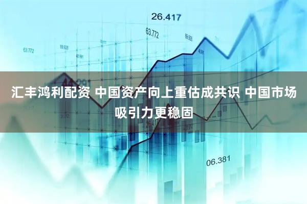 汇丰鸿利配资 中国资产向上重估成共识 中国市场吸引力更稳固