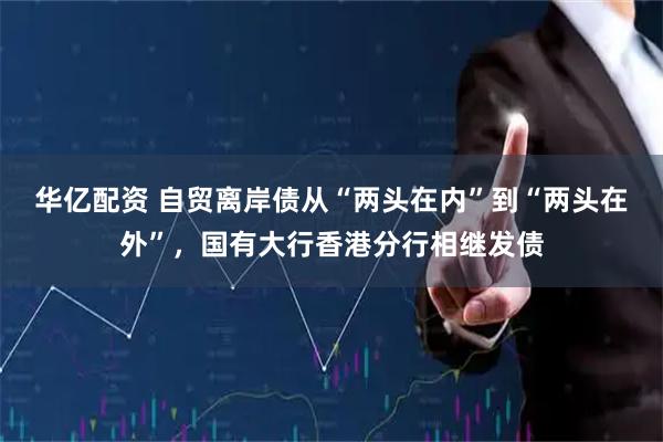 华亿配资 自贸离岸债从“两头在内”到“两头在外”，国有大行香港分行相继发债
