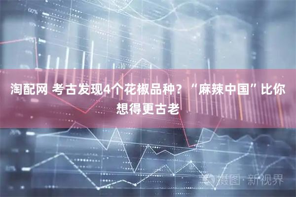 淘配网 考古发现4个花椒品种？“麻辣中国”比你想得更古老