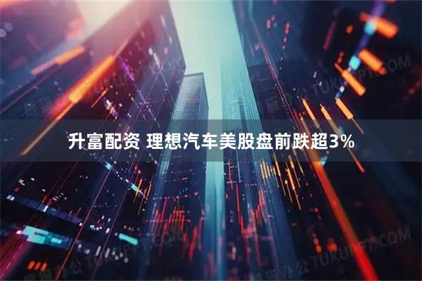 升富配资 理想汽车美股盘前跌超3%