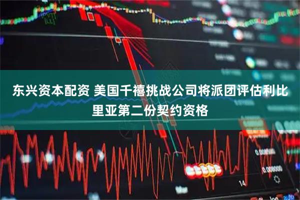 东兴资本配资 美国千禧挑战公司将派团评估利比里亚第二份契约资格