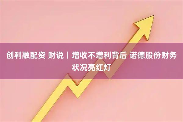 创利融配资 财说丨增收不增利背后 诺德股份财务状况亮红灯