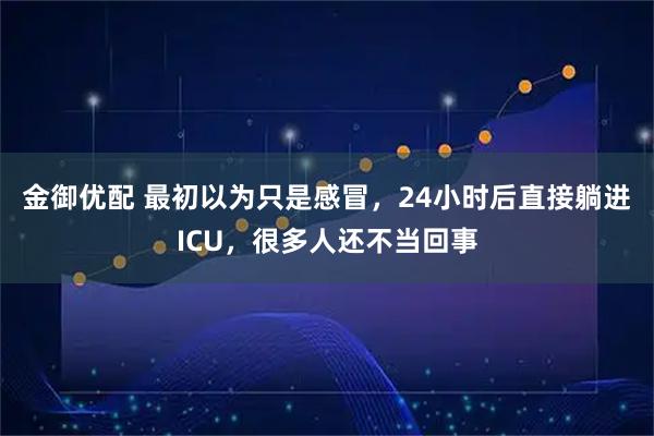 金御优配 最初以为只是感冒，24小时后直接躺进ICU，很多人还不当回事