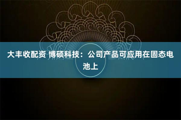 大丰收配资 博硕科技：公司产品可应用在固态电池上