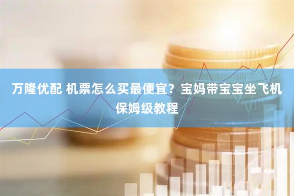 万隆优配 机票怎么买最便宜？宝妈带宝宝坐飞机保姆级教程
