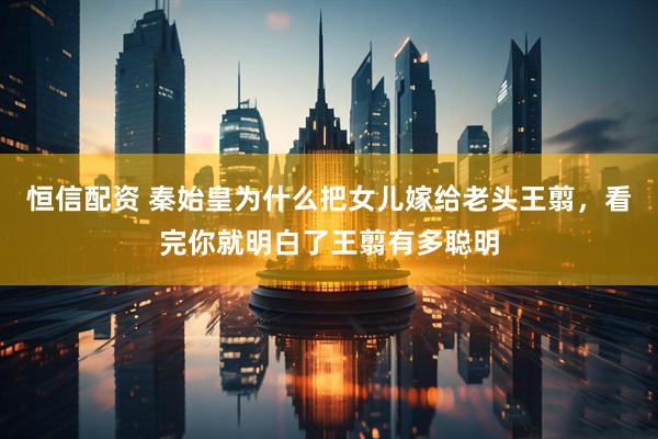 恒信配资 秦始皇为什么把女儿嫁给老头王翦，看完你就明白了王翦有多聪明
