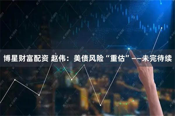 博星财富配资 赵伟：美债风险“重估”——未完待续