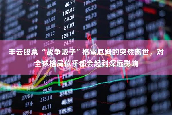 丰云股票 “战争贩子”格雷厄姆的突然离世，对全球格局似乎都会起到深远影响