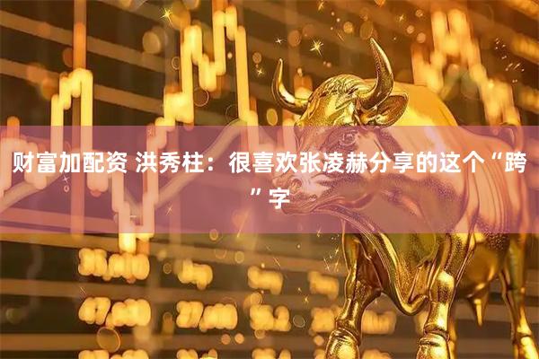财富加配资 洪秀柱：很喜欢张凌赫分享的这个“跨”字