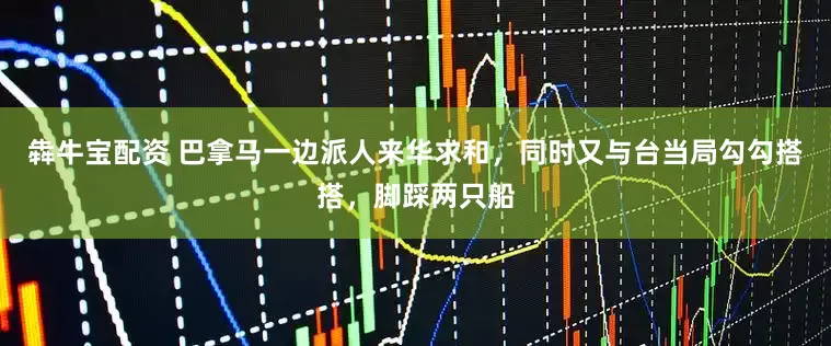 犇牛宝配资 巴拿马一边派人来华求和，同时又与台当局勾勾搭搭，脚踩两只船